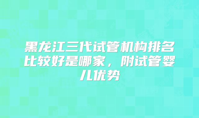 黑龙江三代试管机构排名比较好是哪家,附试管婴儿优势