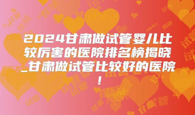 2024甘肃做试管婴儿比较厉害的医院排名榜揭晓_甘肃做试管比较好的医院！