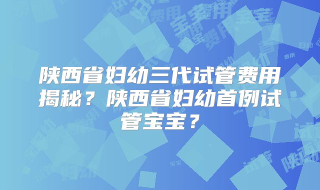 陕西省妇幼三代试管费用揭秘？陕西省妇幼首例试管宝宝？