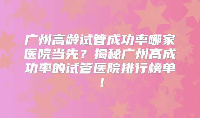 广州高龄试管成功率哪家医院当先？揭秘广州高成功率的试管医院排行榜单！