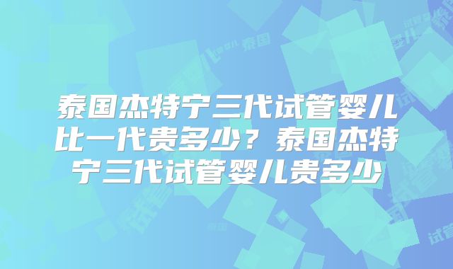 泰国杰特宁三代试管婴儿比一代贵多少？泰国杰特宁三代试管婴儿贵多少