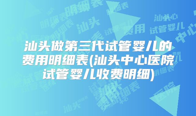 汕头做第三代试管婴儿的费用明细表(汕头中心医院试管婴儿收费明细)