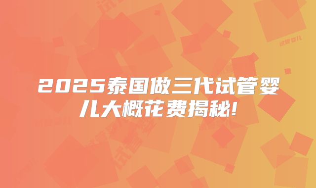 2025泰国做三代试管婴儿大概花费揭秘!