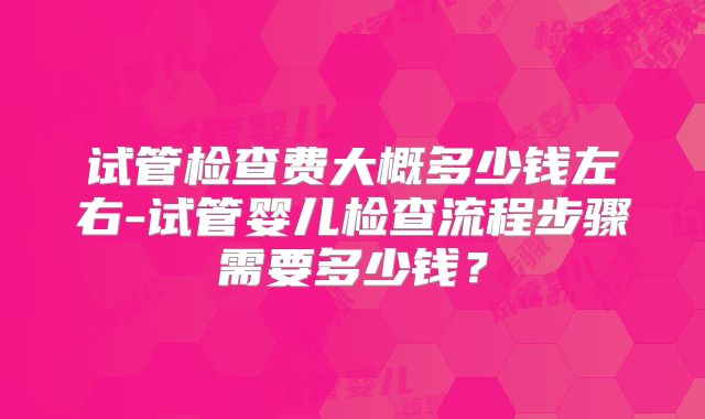 试管检查费大概多少钱左右-试管婴儿检查流程步骤需要多少钱?