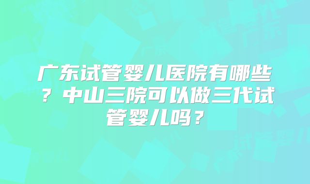 广东试管婴儿医院有哪些?中山三院可以做三代试管婴儿吗?