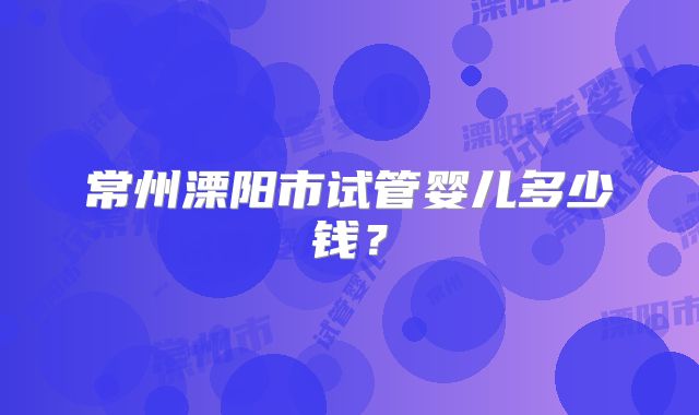 常州溧阳市试管婴儿多少钱？