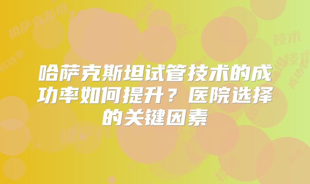 哈萨克斯坦试管技术的成功率如何提升？医院选择的关键因素