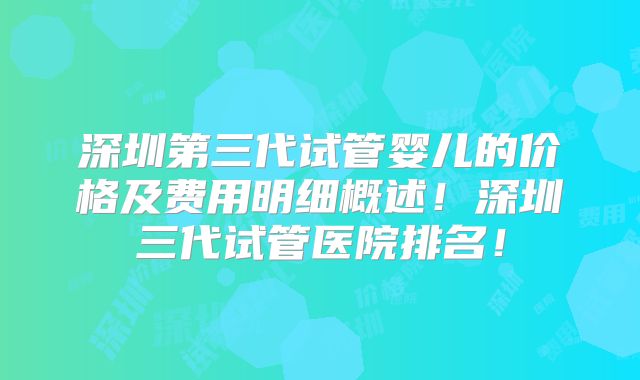 深圳第三代试管婴儿的价格及费用明细概述！深圳三代试管医院排名！