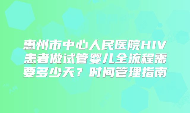惠州市中心人民医院HIV患者做试管婴儿全流程需要多少天？时间管理指南