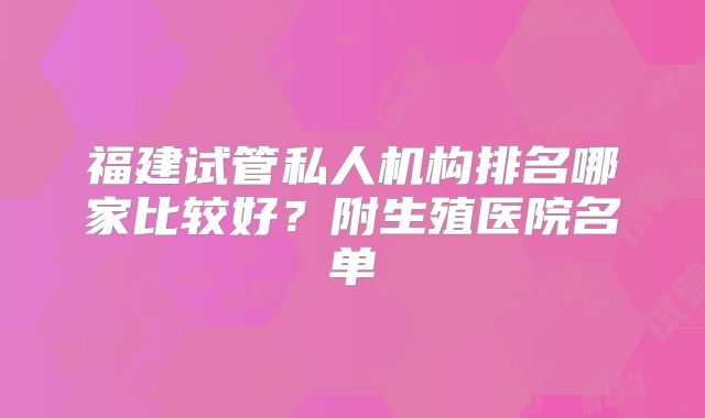 福建试管私人机构排名哪家比较好？附生殖医院名单
