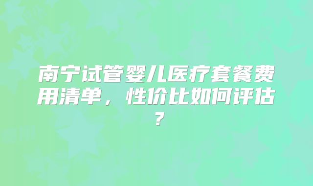 南宁试管婴儿医疗套餐费用清单，性价比如何评估？