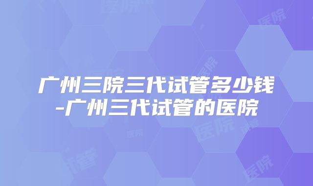 广州三院三代试管多少钱-广州三代试管的医院