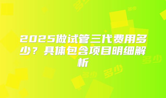 2025做试管三代费用多少？具体包含项目明细解析