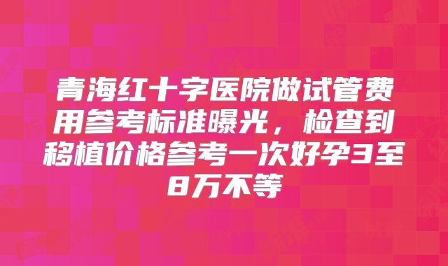 青海红十字医院做试管费用参考标准曝光，检查到移植价格参考一次好孕3至8万不等
