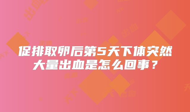 促排取卵后第5天下体突然大量出血是怎么回事？