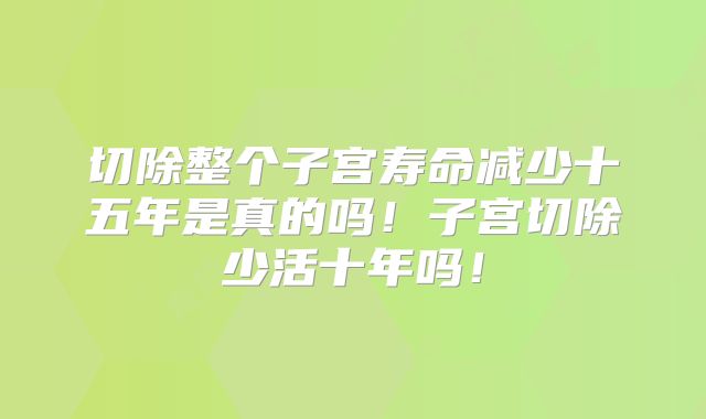 切除整个子宫寿命减少十五年是真的吗！子宫切除少活十年吗！