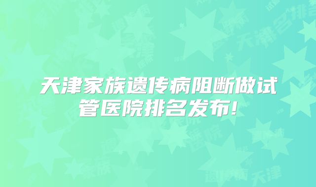 天津家族遗传病阻断做试管医院排名发布!