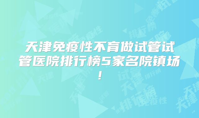 天津免疫性不育做试管试管医院排行榜5家名院镇场!