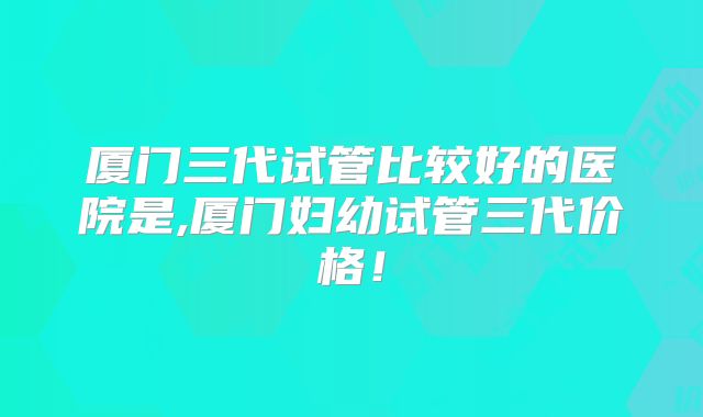 厦门三代试管比较好的医院是,厦门妇幼试管三代价格！