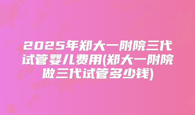 2025年郑大一附院三代试管婴儿费用(郑大一附院做三代试管多少钱)