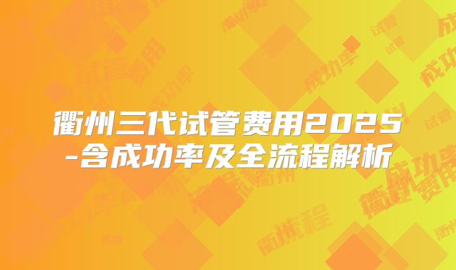 衢州三代试管费用2025-含成功率及全流程解析