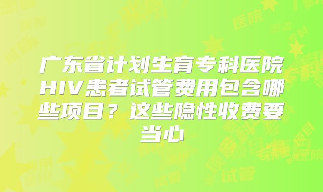 广东省计划生育专科医院HIV患者试管费用包含哪些项目?这些隐性收费要当心
