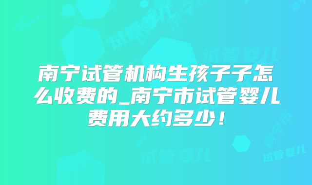 南宁试管机构生孩子子怎么收费的_南宁市试管婴儿费用大约多少！