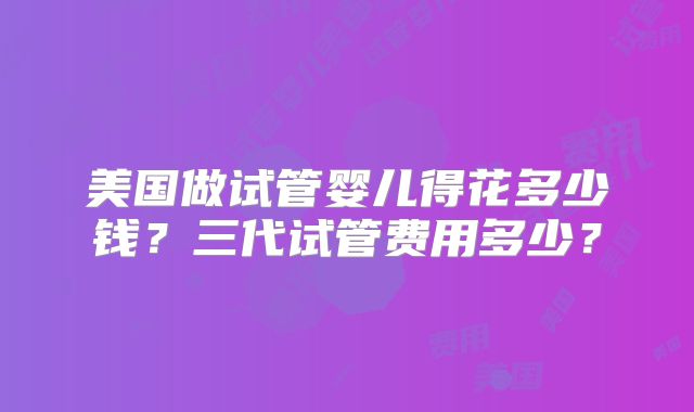 美国做试管婴儿得花多少钱？三代试管费用多少？