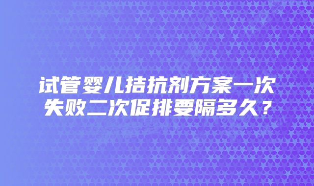 试管婴儿拮抗剂方案一次失败二次促排要隔多久?