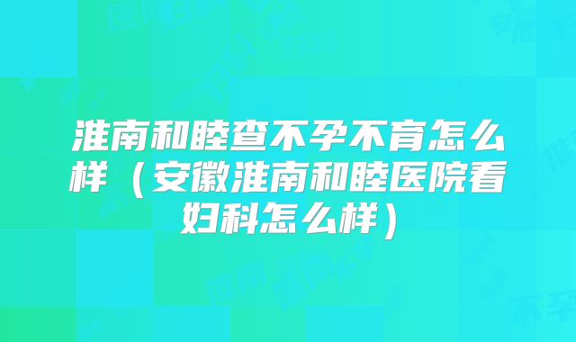 淮南和睦查不孕不育怎么样（安徽淮南和睦医院看妇科怎么样）