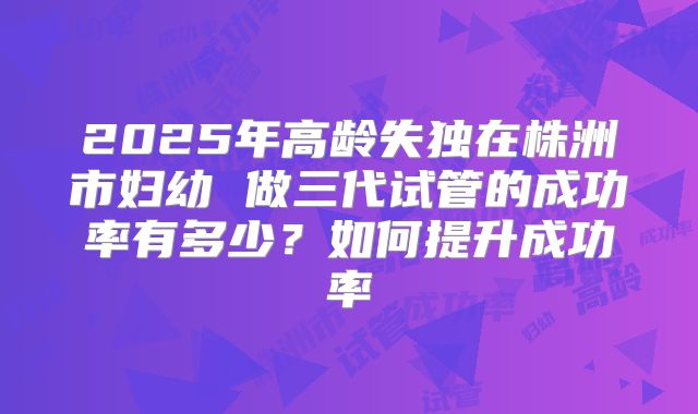2025年高龄失独在株洲市妇幼 做三代试管的成功率有多少？如何提升成功率