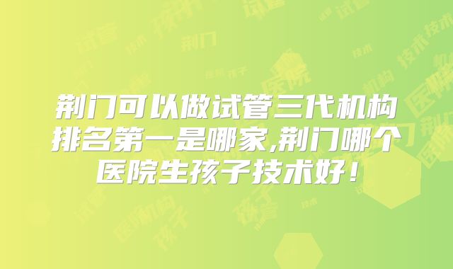 荆门可以做试管三代机构排名第一是哪家,荆门哪个医院生孩子技术好！