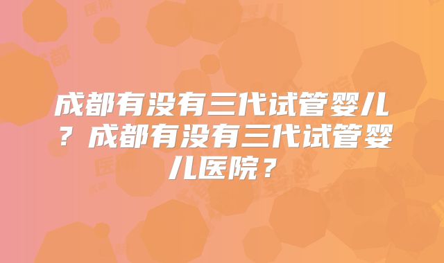 成都有没有三代试管婴儿？成都有没有三代试管婴儿医院？
