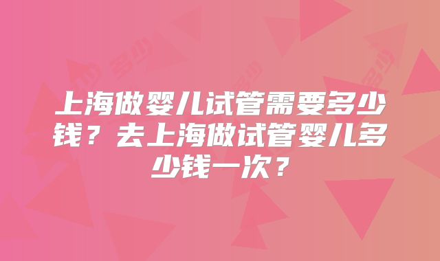 上海做婴儿试管需要多少钱？去上海做试管婴儿多少钱一次？