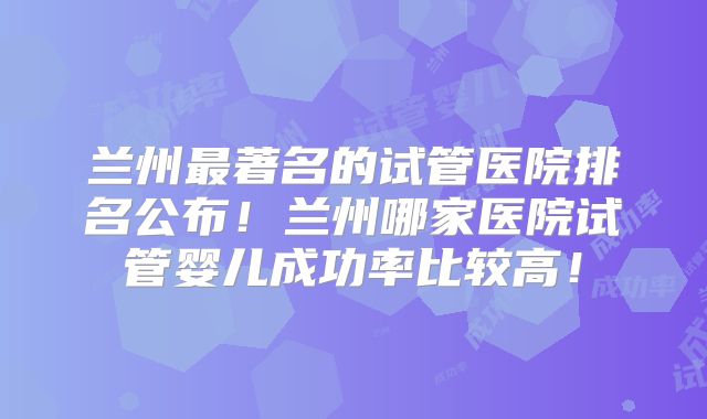 兰州最著名的试管医院排名公布!兰州哪家医院试管婴儿成功率比较高!
