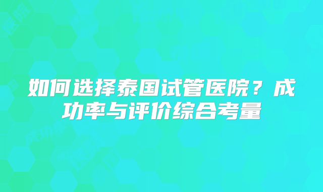 如何选择泰国试管医院？成功率与评价综合考量