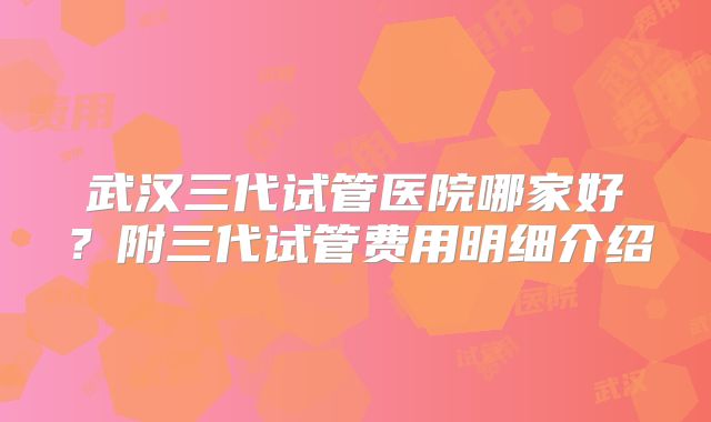 武汉三代试管医院哪家好？附三代试管费用明细介绍