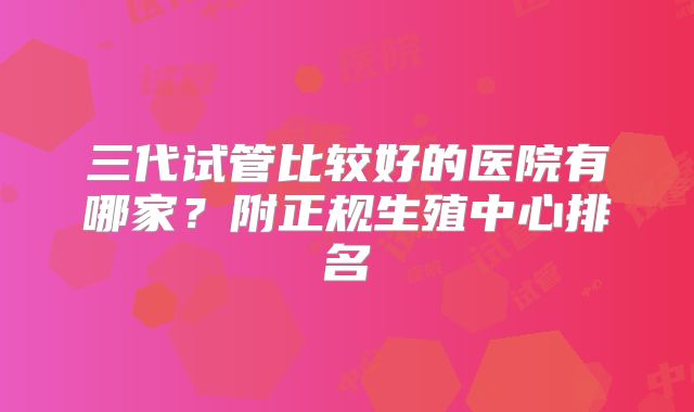 三代试管比较好的医院有哪家？附正规生殖中心排名