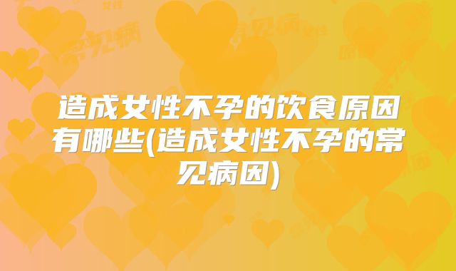 造成女性不孕的饮食原因有哪些(造成女性不孕的常见病因)