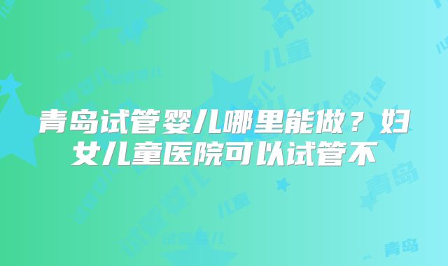 青岛试管婴儿哪里能做？妇女儿童医院可以试管不