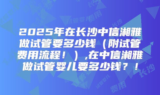 2025年在长沙中信湘雅做试管要多少钱(附试管费用流程!),在中信湘雅做试管婴儿要多少钱?!