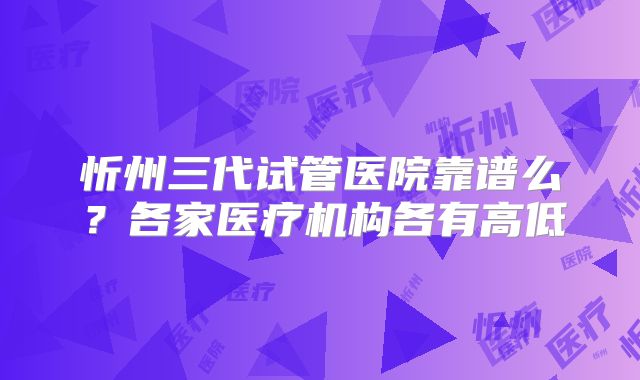 忻州三代试管医院靠谱么？各家医疗机构各有高低