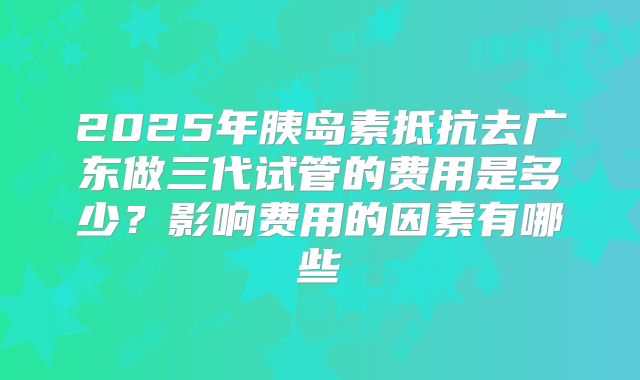 2025年胰岛素抵抗去广东做三代试管的费用是多少？影响费用的因素有哪些