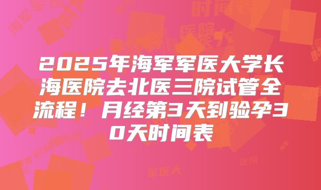 2025年海军军医大学长海医院去北医三院试管全流程！月经第3天到验孕30天时间表