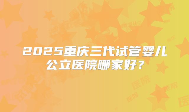 2025重庆三代试管婴儿公立医院哪家好？