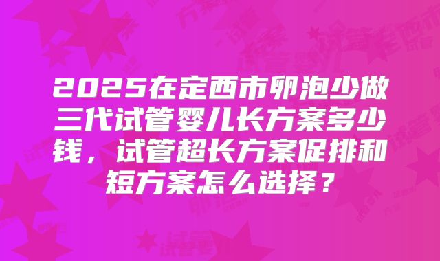 2025在定西市卵泡少做三代试管婴儿长方案多少钱，试管超长方案促排和短方案怎么选择？