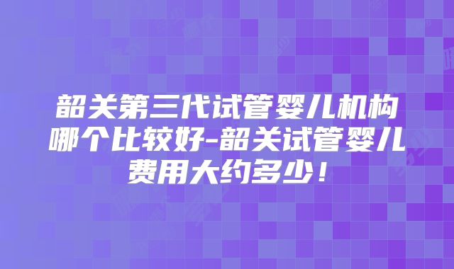 韶关第三代试管婴儿机构哪个比较好-韶关试管婴儿费用大约多少!