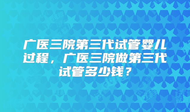 广医三院第三代试管婴儿过程,广医三院做第三代试管多少钱?