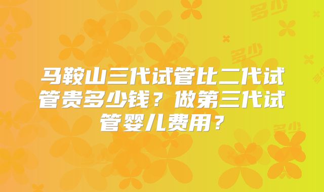 马鞍山三代试管比二代试管贵多少钱?做第三代试管婴儿费用?