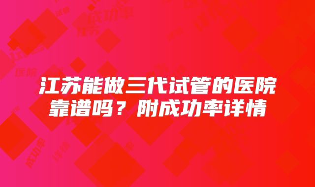 江苏能做三代试管的医院靠谱吗?附成功率详情